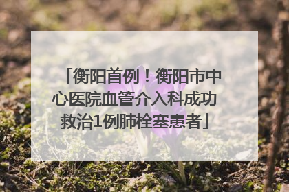 衡阳首例！衡阳市中心医院血管介入科成功救治1例肺栓塞患者